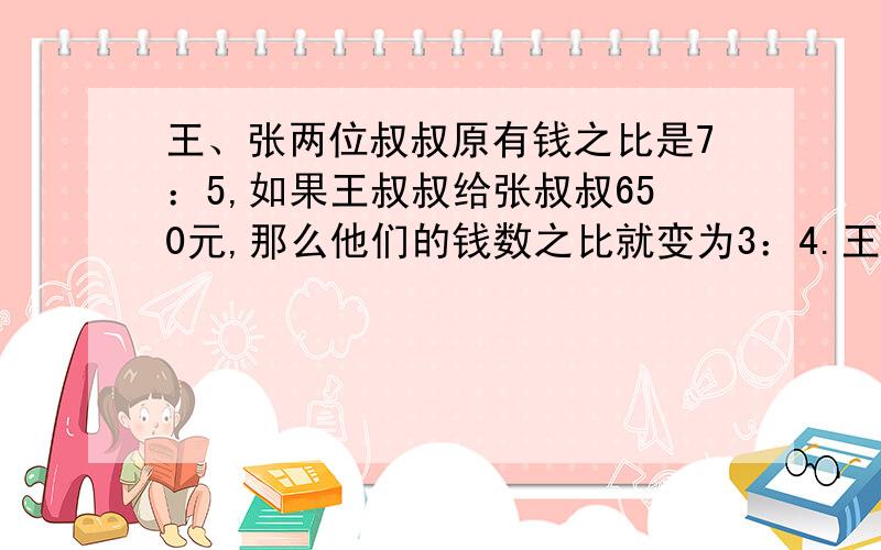 王、张两位叔叔原有钱之比是7：5,如果王叔叔给张叔叔650元,那么他们的钱数之比就变为3：4.王叔叔原来有多少钱?