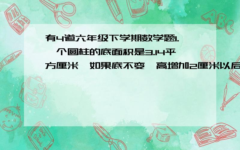 有4道六年级下学期数学题1.一个圆柱的底面积是3.14平方厘米,如果底不变,高增加2厘米以后,它的侧面积是43.96平方厘米,原来圆柱体的体积是多少立方厘米?2.一个圆柱玻璃缸容器,它的容积是628