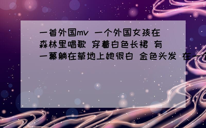 一首外国mv 一个外国女孩在森林里唱歌 穿着白色长裙 有一幕躺在草地上她很白 金色头发 在一个很清冷的森林里唱歌 .mv里还出现一个长着胡子的男人抱着吉他和一黑发的女孩在小木屋里 火