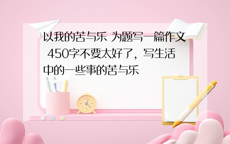 以我的苦与乐 为题写一篇作文 450字不要太好了，写生活中的一些事的苦与乐