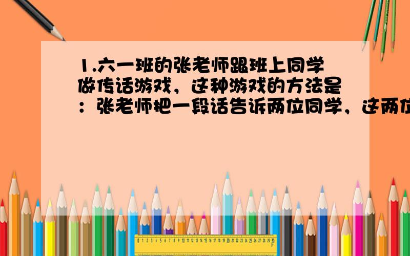 1.六一班的张老师跟班上同学做传话游戏，这种游戏的方法是：张老师把一段话告诉两位同学，这两位同学又分别同时传给俩名同学，依此类推，每人同时传给两人，如果没同时传给两人共