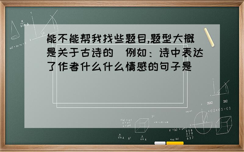 能不能帮我找些题目,题型大概是关于古诗的（例如：诗中表达了作者什么什么情感的句子是____）,越多越好,答得好再加分,因为我对这类型的题目不是很擅长,所以拜托了,如果需要,我还可以