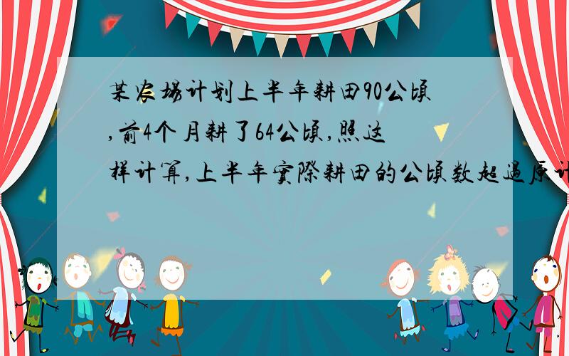 某农场计划上半年耕田90公顷,前4个月耕了64公顷,照这样计算,上半年实际耕田的公顷数超过原计划多少公顷?（用比例解）