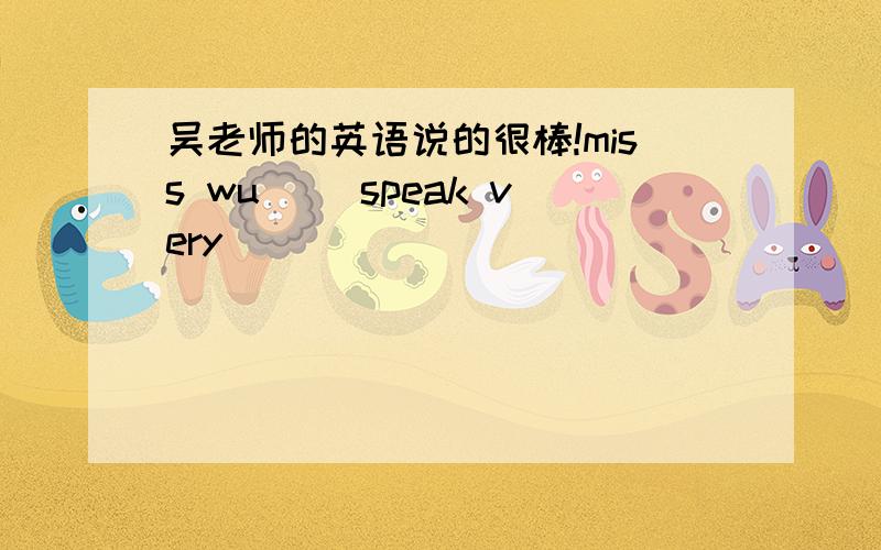 吴老师的英语说的很棒!miss wu（ ）speak very ( ) ( )