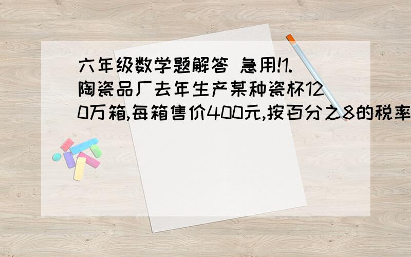 六年级数学题解答 急用!1.陶瓷品厂去年生产某种瓷杯120万箱,每箱售价400元,按百分之8的税率缴纳产品税,该厂去年应缴纳税款多少万元?去年生产这种瓷杯的税后销售收入多少万元?          2..