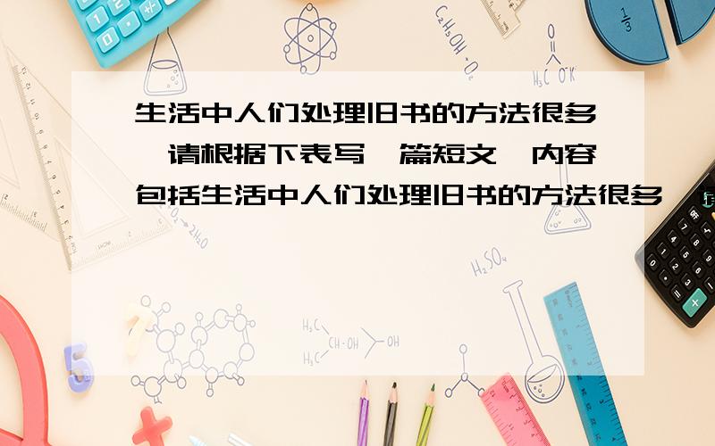 生活中人们处理旧书的方法很多,请根据下表写一篇短文,内容包括生活中人们处理旧书的方法很多,请根据下表写一篇短文,内容包括：处理旧书的方法：1扔掉；2当废纸卖掉.原因或目的：1占