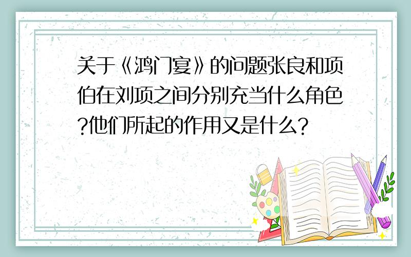 关于《鸿门宴》的问题张良和项伯在刘项之间分别充当什么角色?他们所起的作用又是什么?