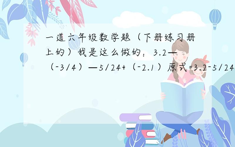 一道六年级数学题（下册练习册上的）我是这么做的：3.2—（-3/4）—5/24+（-2.1）原式=3.2-5/24+[-(3/4+2.1)]=3.2-5/24+2.85后面答案我就算不出来了,是我有什么地方算错了呢?还是其他什么原因啊?3.2—