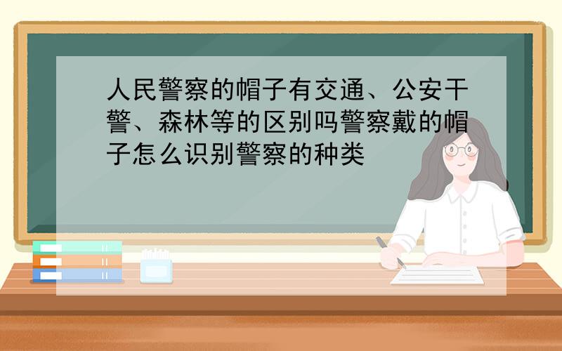 人民警察的帽子有交通、公安干警、森林等的区别吗警察戴的帽子怎么识别警察的种类