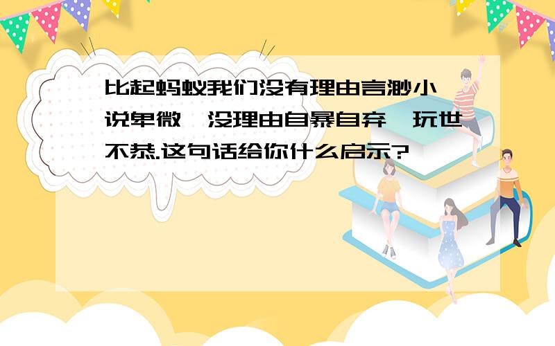 比起蚂蚁我们没有理由言渺小、说卑微,没理由自暴自弃、玩世不恭.这句话给你什么启示?