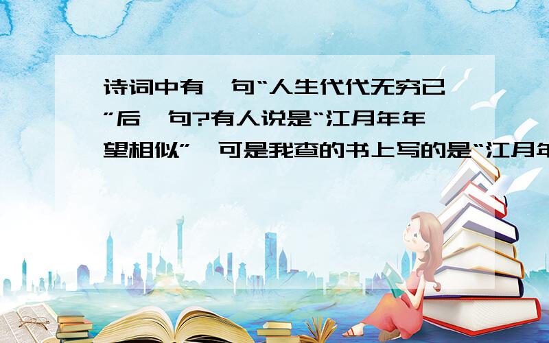 诗词中有一句“人生代代无穷已”后一句?有人说是“江月年年望相似”,可是我查的书上写的是“江月年年只相似”.虽然一字之差,可是意思就大不相同了,我想知道,究竟原版是哪一句是正确