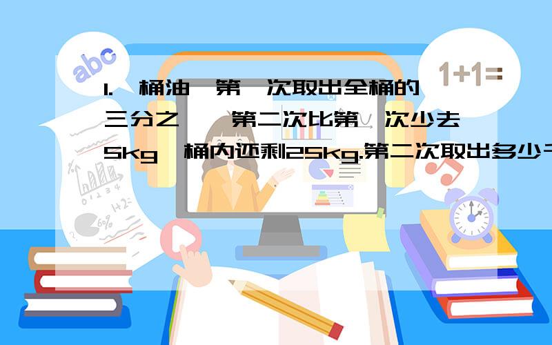 1.一桶油,第一次取出全桶的三分之一,第二次比第一次少去5kg,桶内还剩25kg.第二次取出多少千克?2.A.B两车从甲乙两地相对开出,A车先出发10km,B车才出发.两车在全程二分之一处相遇,然后继续前