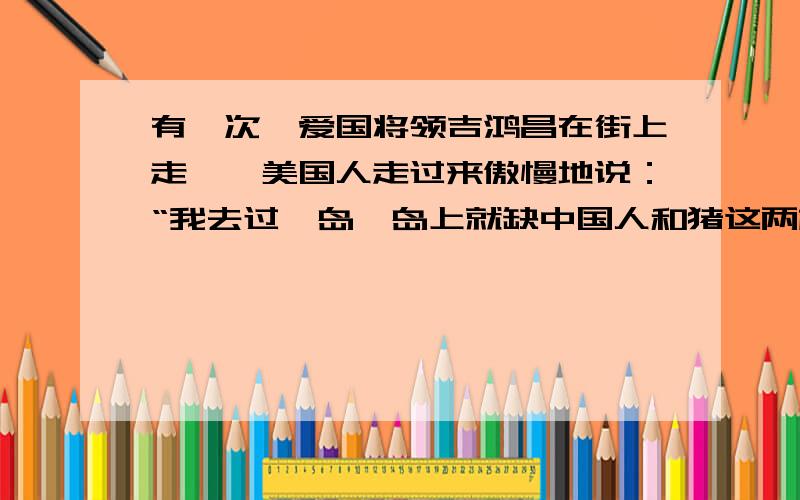 有一次,爱国将领吉鸿昌在街上走,一美国人走过来傲慢地说：“我去过一岛,岛上就缺中国人和猪这两样东西吉鸿昌听了,不紧不慢地说：“——————————.”