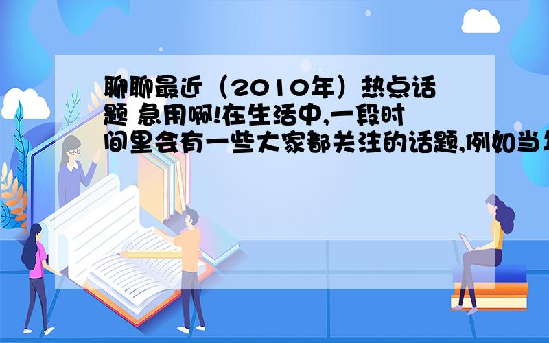 聊聊最近（2010年）热点话题 急用啊!在生活中,一段时间里会有一些大家都关注的话题,例如当年的伊拉克战争、抗击非典、“神舟”5号升天等等.了解一下,最近报纸、电视、街头巷尾的人们