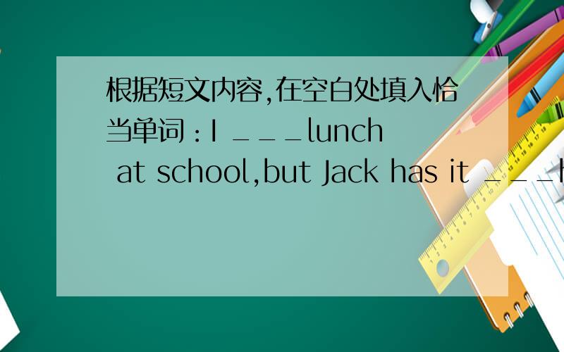 根据短文内容,在空白处填入恰当单词：I ___lunch at school,but Jack has it ___home.His home is in the school.His ___are teachers.They love their work and ___son,Jack.They have a happy ___.