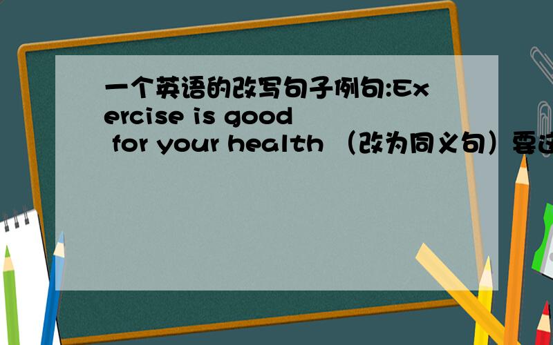 一个英语的改写句子例句:Exercise is good for your health （改为同义句）要这样It____  _____  _____ your health _____ _____ 5个空