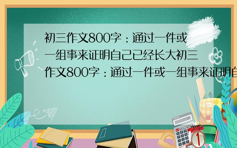 初三作文800字：通过一件或一组事来证明自己已经长大初三作文800字：通过一件或一组事来证明自己已经长大!两个小时之内就要,要叙事文,文笔要好,