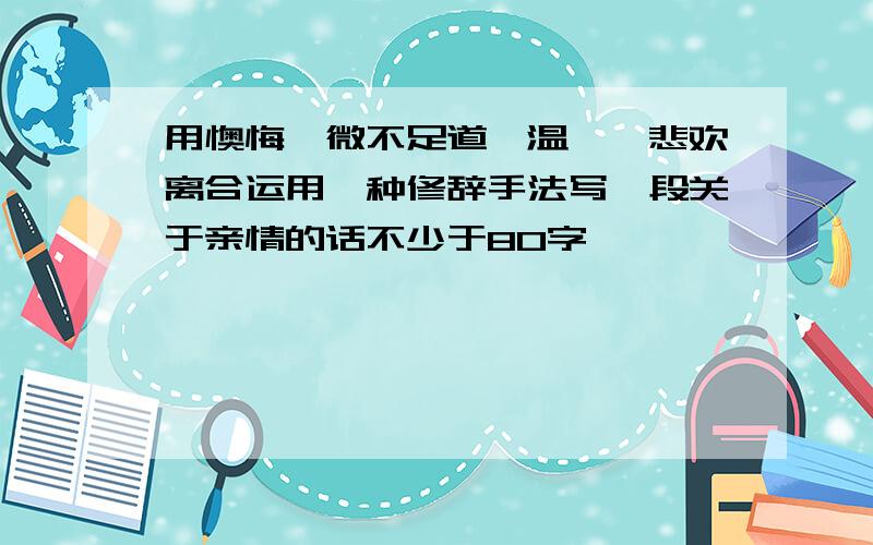 用懊悔、微不足道、温馨、悲欢离合运用一种修辞手法写一段关于亲情的话不少于80字