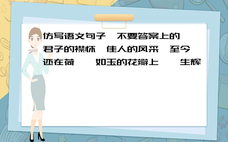 仿写语文句子,不要答案上的,君子的襟怀、佳人的风采,至今还在荷皎皎如玉的花瓣上熠熠生辉