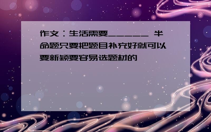 作文：生活需要_____ 半命题只要把题目补充好就可以 要新颖要容易选题材的