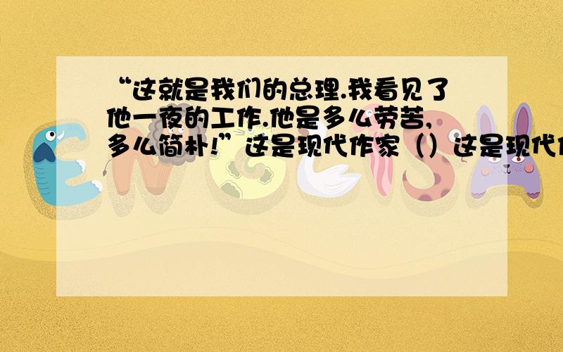 “这就是我们的总理.我看见了他一夜的工作.他是多么劳苦,多么简朴!”这是现代作家（）这是现代作家（）在文章（）中所说的一句话.