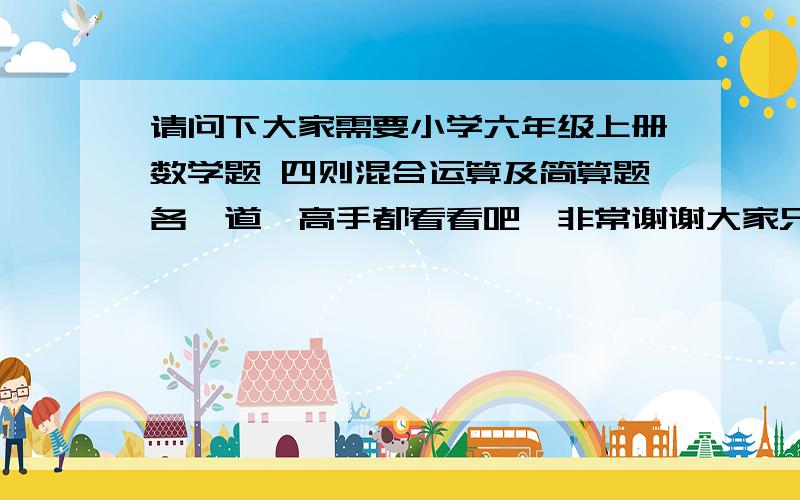 请问下大家需要小学六年级上册数学题 四则混合运算及简算题各一道　高手都看看吧,非常谢谢大家只8