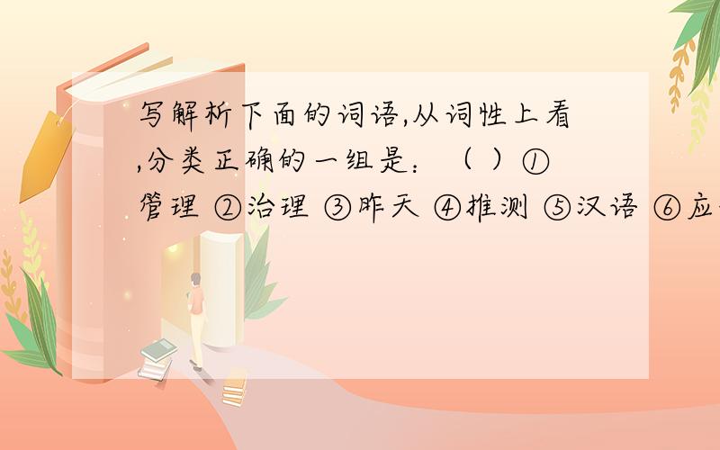 写解析下面的词语,从词性上看,分类正确的一组是：（ ）①管理 ②治理 ③昨天 ④推测 ⑤汉语 ⑥应该 ⑦清楚 ⑧宽阔 ⑨减少 ⑩懒惰A.①②⑤/③⑥⑦⑧/④⑨/⑩B.③⑤/①②④⑥⑨/⑦⑧⑩C.①