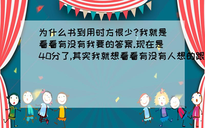 为什么书到用时方恨少?我就是看看有没有我要的答案.现在是40分了,其实我就想看看有没有人想的跟我是一个答案.