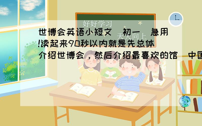 世博会英语小短文（初一）急用!读起来90秒以内就是先总体介绍世博会，然后介绍最喜欢的馆（中国馆）