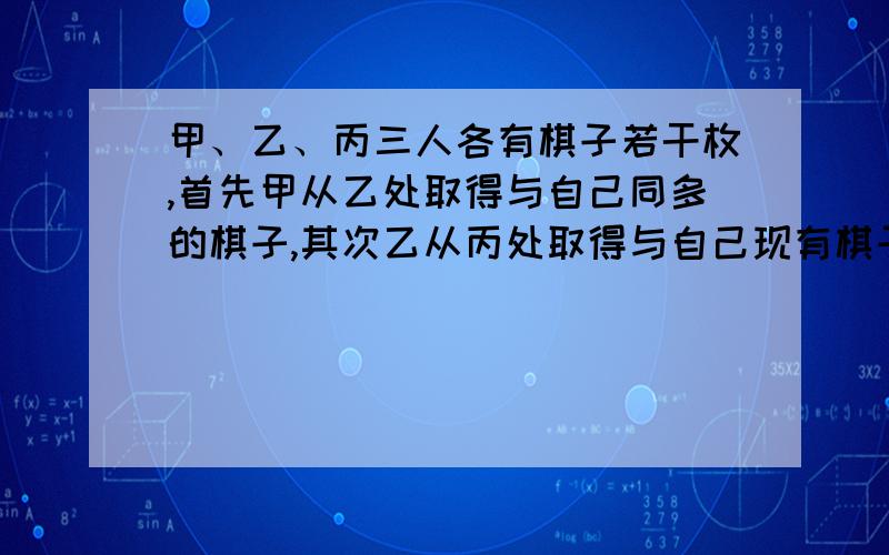 甲、乙、丙三人各有棋子若干枚,首先甲从乙处取得与自己同多的棋子,其次乙从丙处取得与自己现有棋子同样多的枚数,最后丙从甲处取得与自己现有棋子同样多的枚数.这时三人的棋子枚数一