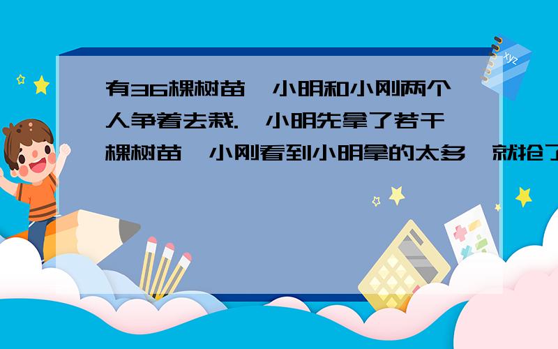 有36棵树苗,小明和小刚两个人争着去栽.,小明先拿了若干棵树苗,小刚看到小明拿的太多,就抢了10棵,小明不肯,又从小刚那里抢回6棵,这时小明拿的棵数是小刚的2倍.问:最初小明拿了多少棵树苗