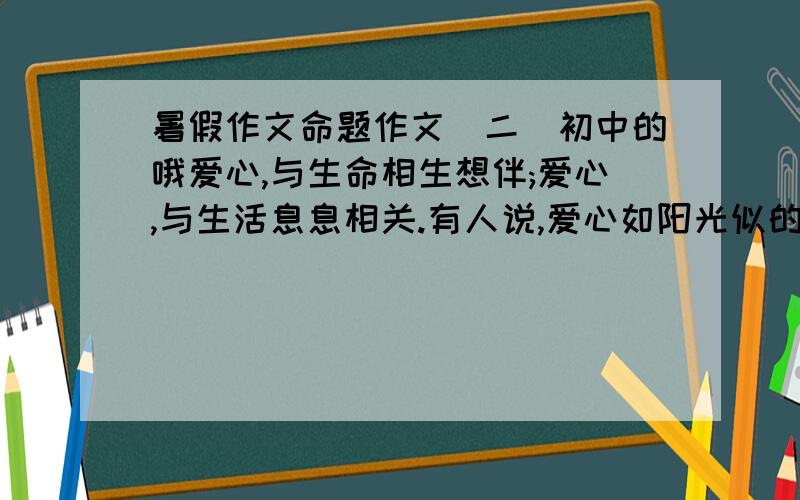 暑假作文命题作文(二)初中的哦爱心,与生命相生想伴;爱心,与生活息息相关.有人说,爱心如阳光似的春风;有人说,爱心是压力的动力;有人说,爱心是负担的无奈……有的渴望拥有,有的坦然享用,