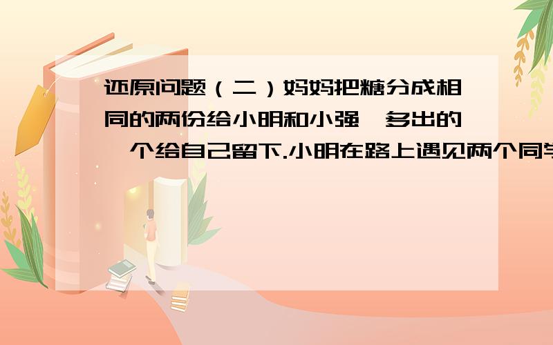 还原问题（二）妈妈把糖分成相同的两份给小明和小强,多出的一个给自己留下.小明在路上遇见两个同学,他把自己的唐平均分成三份,每人一份,多出的两颗分别送给了这两个同学过了一会,小