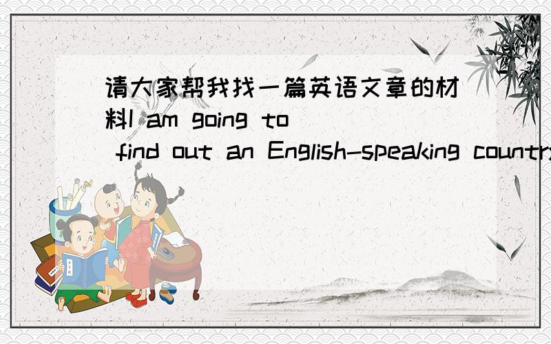 请大家帮我找一篇英语文章的材料I am going to find out an English-speaking country ang to give a short talk to the class about my country.我所选的国家是:New Zealand这篇文章要求围绕一以下几点:(1)where it is on the worl