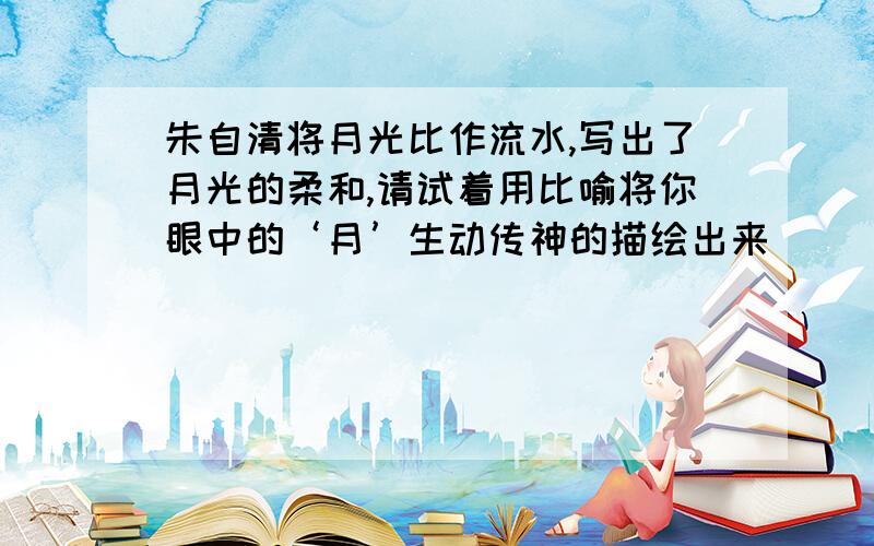 朱自清将月光比作流水,写出了月光的柔和,请试着用比喻将你眼中的‘月’生动传神的描绘出来