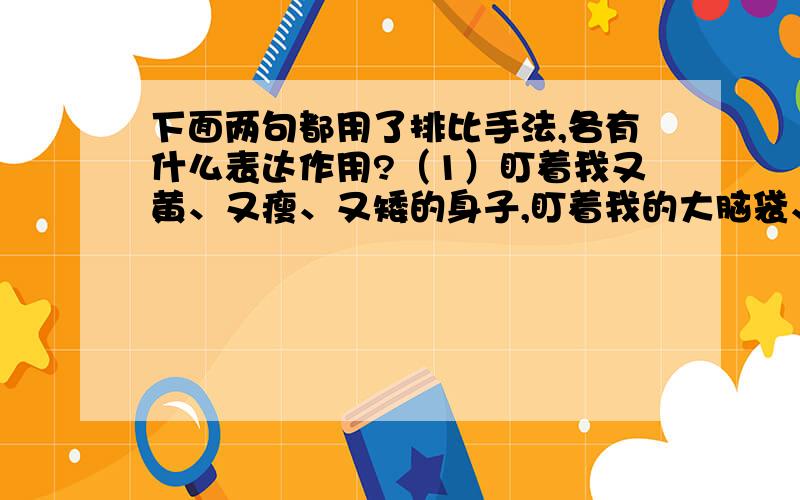 下面两句都用了排比手法,各有什么表达作用?（1）盯着我又黄、又瘦、又矮的身子,盯着我的大脑袋、细脖子,盯着我柴火棍似的脏手腕,盯着我因营养不良而凹凸不平的指甲.（2）离开了那像