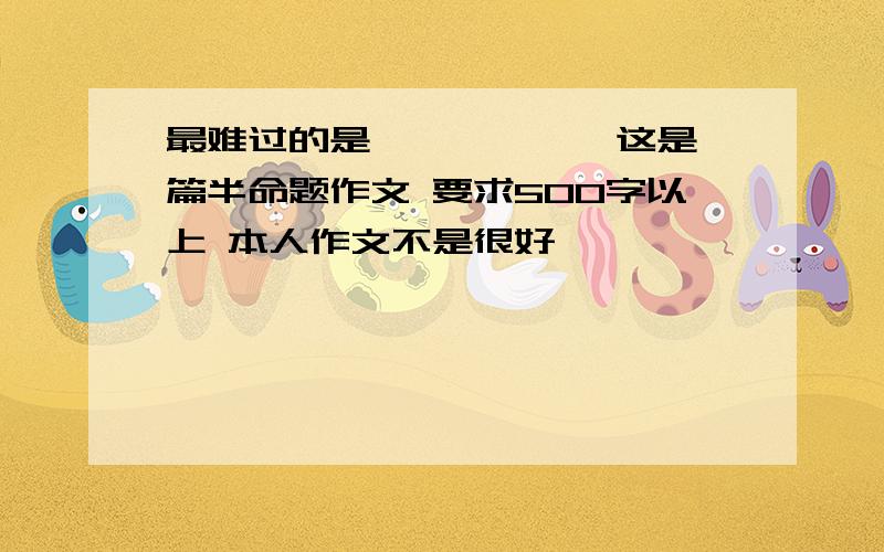 最难过的是——————这是一篇半命题作文 要求500字以上 本人作文不是很好