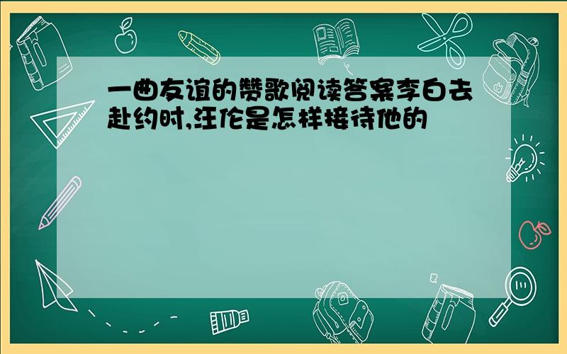 一曲友谊的赞歌阅读答案李白去赴约时,汪伦是怎样接待他的