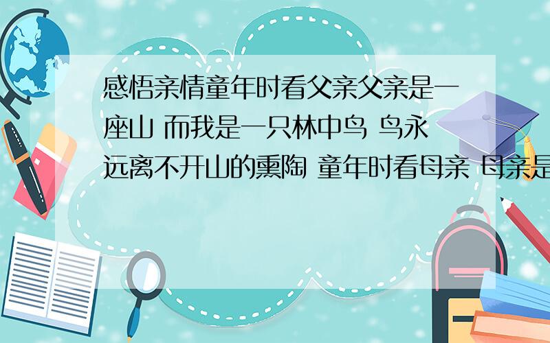 感悟亲情童年时看父亲父亲是一座山 而我是一只林中鸟 鸟永远离不开山的熏陶 童年时看母亲 母亲是一片蓝色的湖 而我则是一尾鱼 鱼永远离不开湖的怀抱 山给我坚强的品格 湖给我水的欢