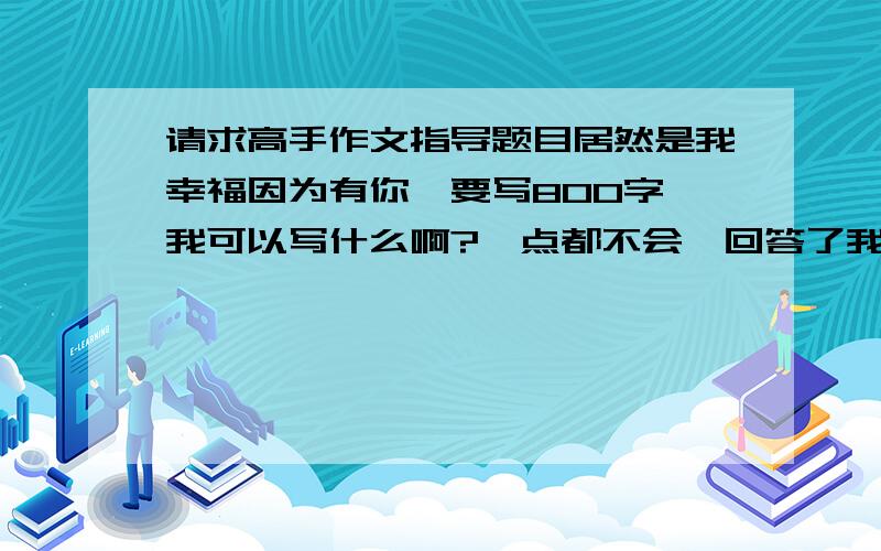 请求高手作文指导题目居然是我幸福因为有你,要写800字,我可以写什么啊?一点都不会,回答了我都好评.不用帮我写教下我就可以了,最好帮我列个提纲之类的