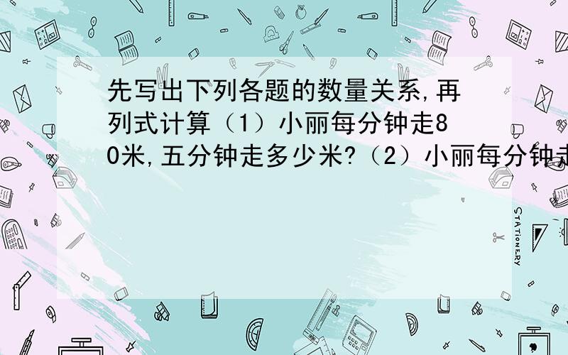 先写出下列各题的数量关系,再列式计算（1）小丽每分钟走80米,五分钟走多少米?（2）小丽每分钟走80米,走400米需要几分?（3）小丽5分钟走400米,平均每分钟走多少米?小学教材全练（四年级数