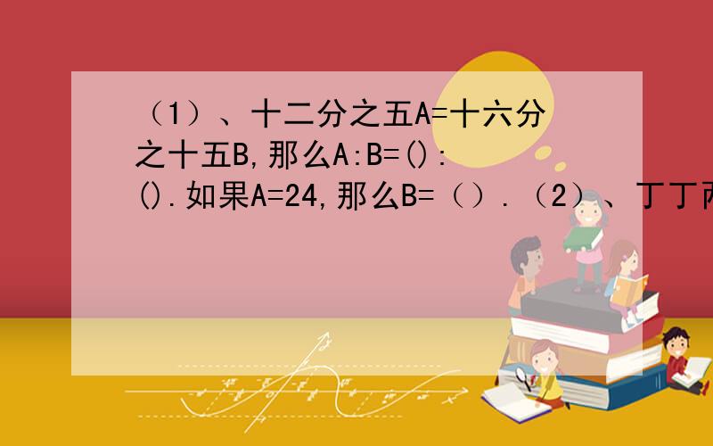 （1）、十二分之五A=十六分之十五B,那么A:B=():().如果A=24,那么B=（）.（2）、丁丁两天读完一本故事书,第一天比第二天多读20%,第二天比第一天少读4页,这本书有（）页.（3）、一年定期存款的