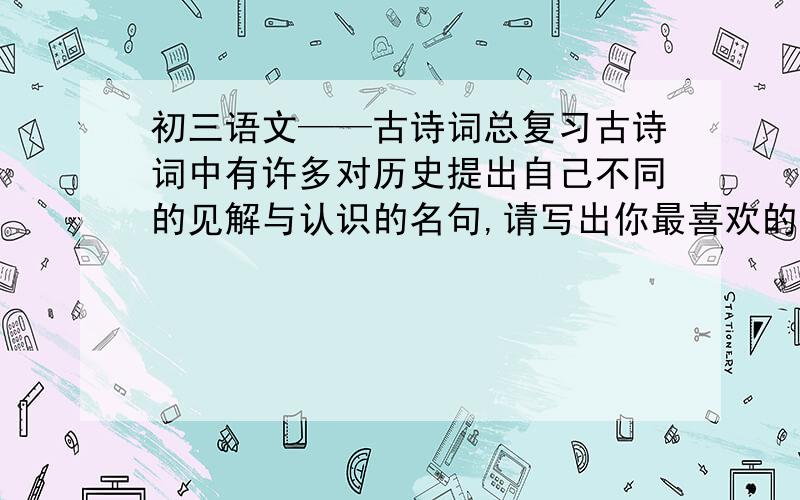 初三语文——古诗词总复习古诗词中有许多对历史提出自己不同的见解与认识的名句,请写出你最喜欢的连续的两句,并标明作者和出处.