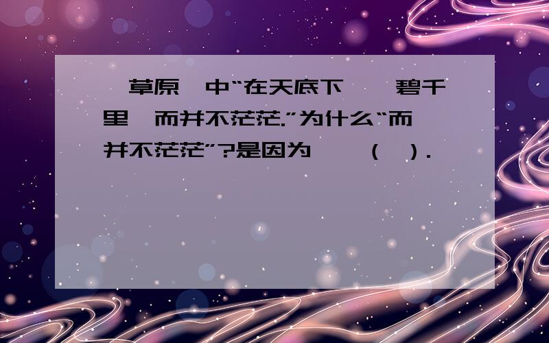 《草原》中“在天底下,一碧千里,而并不茫茫.”为什么“而并不茫茫”?是因为——（ ）.