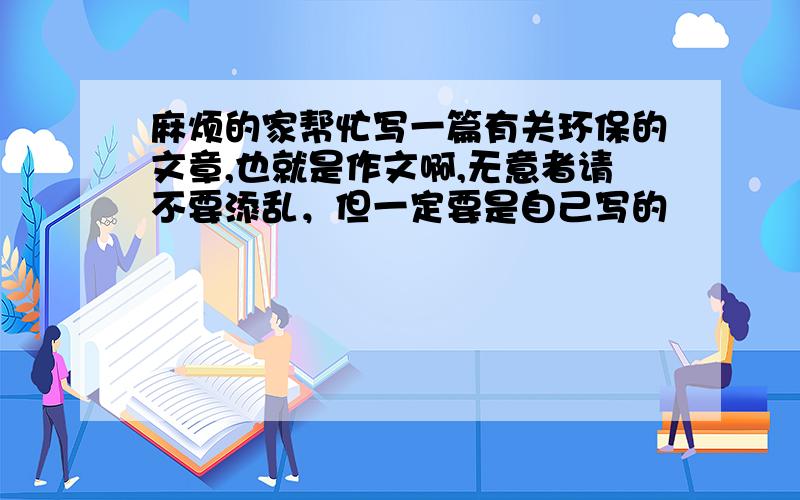 麻烦的家帮忙写一篇有关环保的文章,也就是作文啊,无意者请不要添乱，但一定要是自己写的