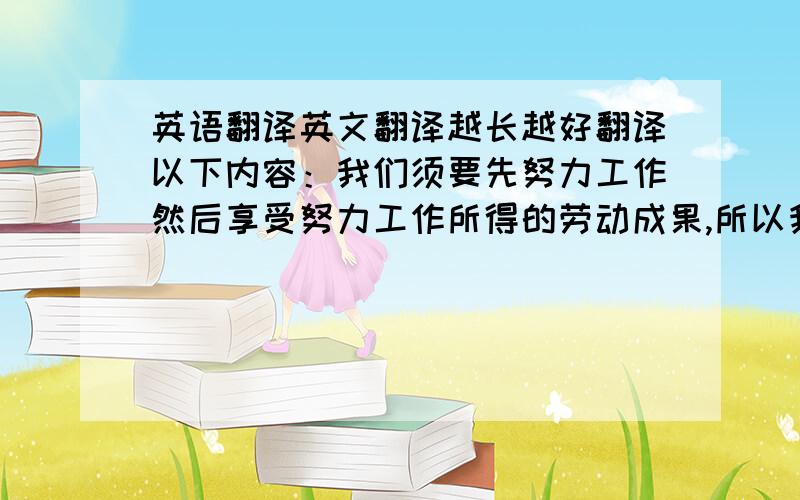 英语翻译英文翻译越长越好翻译以下内容：我们须要先努力工作然后享受努力工作所得的劳动成果,所以我同意蚂蚁的理财价值观它告诉我们应该吃苦在前享受在后,写作文用的在线等翻译