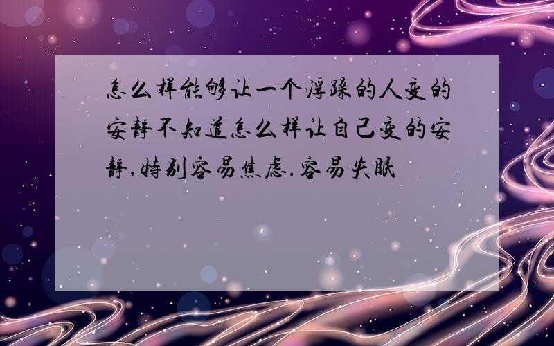 怎么样能够让一个浮躁的人变的安静不知道怎么样让自己变的安静,特别容易焦虑.容易失眠