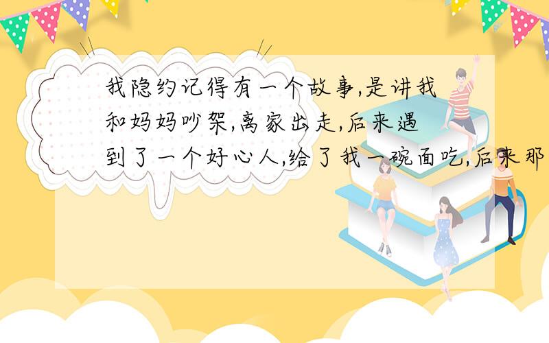 我隐约记得有一个故事,是讲我和妈妈吵架,离家出走,后来遇到了一个好心人,给了我一碗面吃,后来那个人问我怎么了,我说和我妈妈吵架了,还说妈妈不好,那个好心人开导我,对我说妈妈从小到