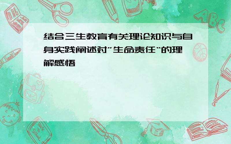 结合三生教育有关理论知识与自身实践阐述对”生命责任“的理解感悟