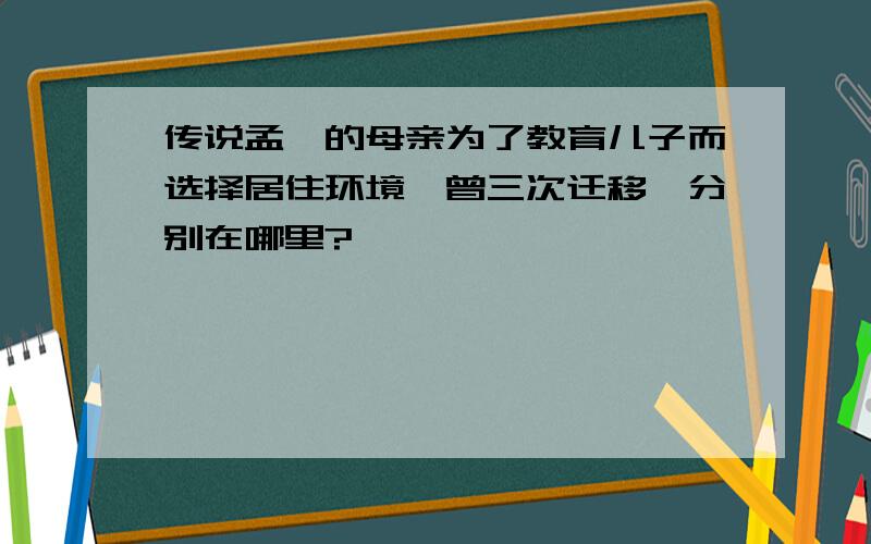 传说孟柯的母亲为了教育儿子而选择居住环境,曾三次迁移,分别在哪里?